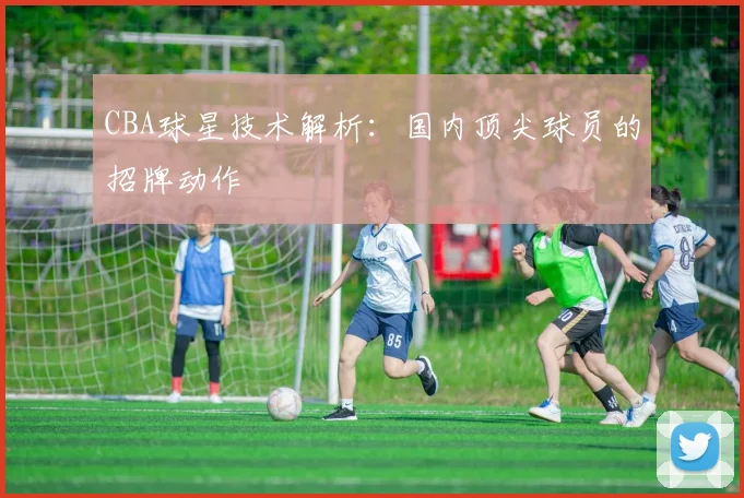 CBA球星技术解析：国内顶尖球员的招牌动作