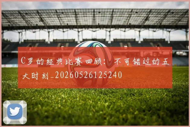 C罗的经典比赛回顾：不可错过的五大时刻_20260526125240