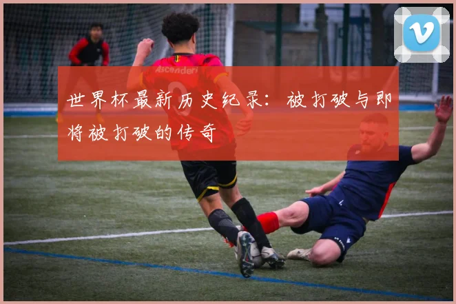 世界杯最新历史纪录:被打破与即将被打破的传奇