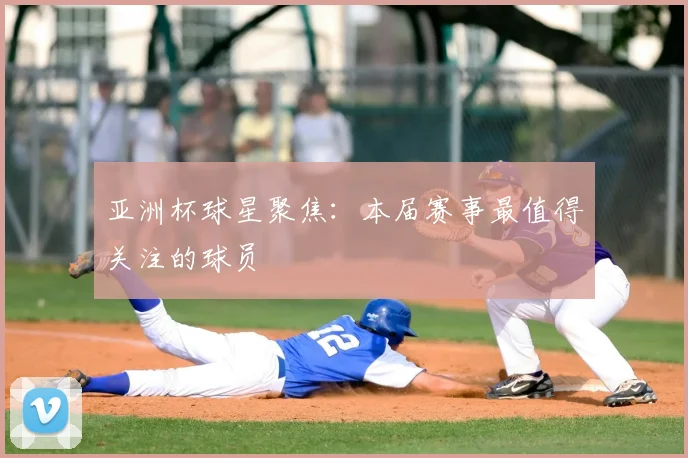 亚洲杯球星聚焦：本届赛事最值得关注的球员