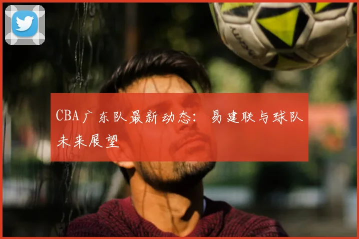 CBA广东队最新动态:易建联与球队未来展望
