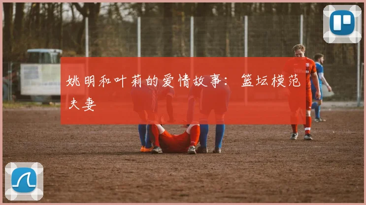 姚明和叶莉的爱情故事：篮坛模范夫妻