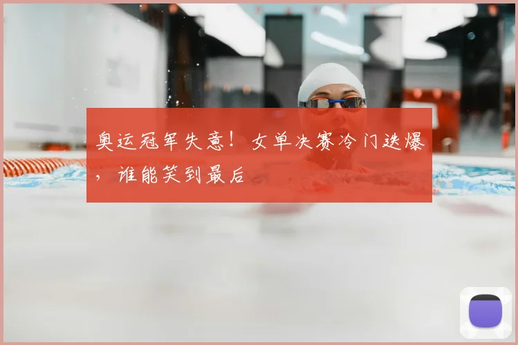 奥运冠军失意!女单决赛冷门迭爆,谁能笑到最后