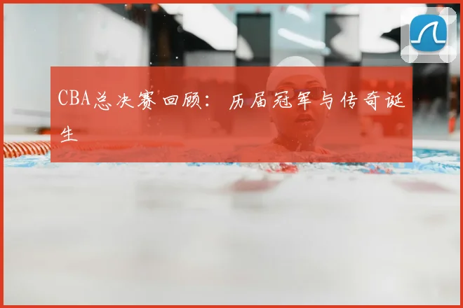 CBA总决赛回顾:历届冠军与传奇诞生