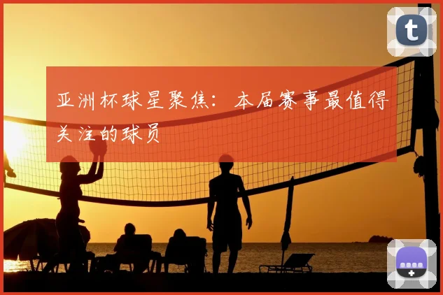 亚洲杯球星聚焦:本届赛事最值得关注的球员